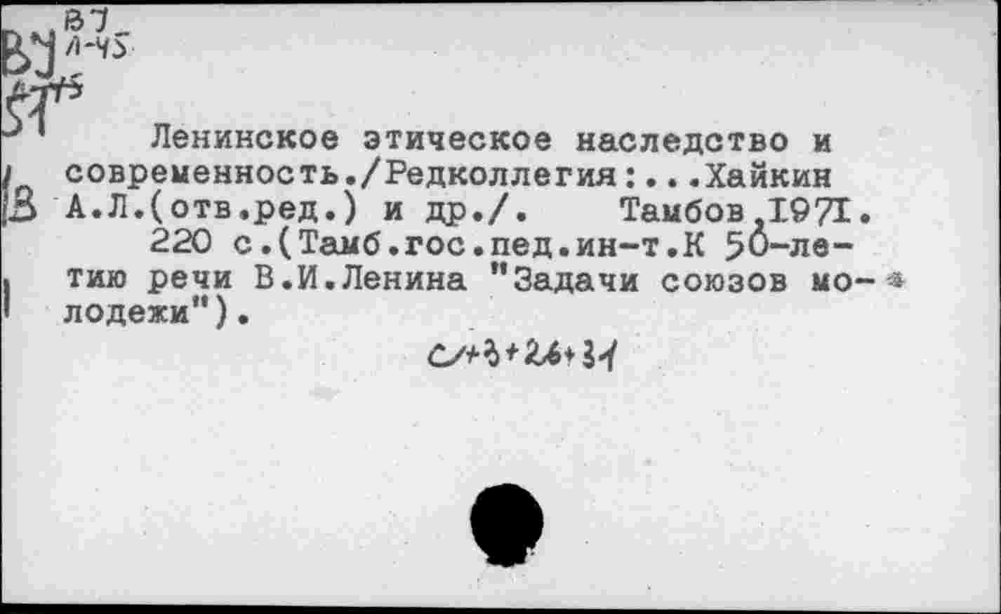 ﻿Ленинское этическое наследство и современность./Редколлегия:...Хайкин А.Л.(отв.ред.) и др./. Тамбов 1971 220 с.(Тамб.гос.пед.ин-т.К 50-летию речи В.И.Ленина ’’Задачи союзов мо лодежи”).